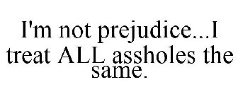I'M NOT PREJUDICE...I TREAT ALL ASSHOLES THE SAME.