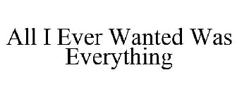 ALL I EVER WANTED WAS EVERYTHING