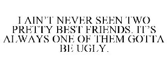 I AIN'T NEVER SEEN TWO PRETTY BEST FRIENDS. IT'S ALWAYS ONE OF THEM GOTTA BE UGLY.