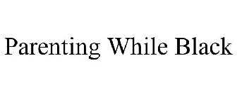 PARENTING WHILE BLACK