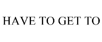 HAVE TO GET TO