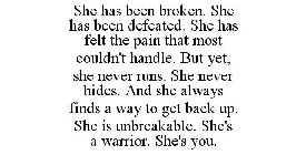 SHE HAS BEEN BROKEN. SHE HAS BEEN DEFEATED. SHE HAS FELT THE PAIN THAT MOST COULDN'T HANDLE. BUT YET, SHE NEVER RUNS. SHE NEVER HIDES. AND SHE ALWAYS FINDS A WAY TO GET BACK UP. SHE IS UNBREAKABLE. SH