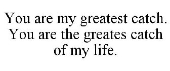 YOU ARE MY GREATEST CATCH. YOU ARE THE GREATES CATCH OF MY LIFE.