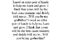 I NEED AN EXTRA PAIR OF HANDS TO HELP MELEARN AND GROW. I THINK THAT YOURS WILL BE THE BEST CAUSE MUMMY AND DADDY TOLDME TO...WILL YOU BE MY GODFATHER? I NEED AN EXTRA PAIR OF HANDS TO HELP ME LEARN A