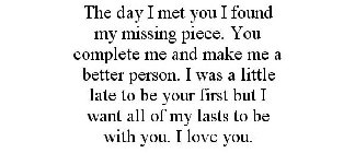 THE DAY I MET YOU I FOUND MY MISSING PIECE. YOU COMPLETE ME AND MAKE ME A BETTER PERSON. I WAS A LITTLE LATE TO BE YOURFIRST BUT I WANT ALL OF MY LASTS TO BE WITH YOU. I LOVE YOU.