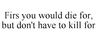 FIRS YOU WOULD DIE FOR, BUT DON'T HAVE TO KILL FOR