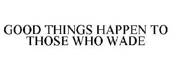 GOOD THINGS HAPPEN TO THOSE WHO WADE