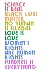 SCIENCE IS REAL, BLACK LIVES MATTER, NO HUMAN IS ILLEGAL, LOVE IS LOVE, WOMEN'S RIGHTS ARE HUMAN RIGHTS, KINDNESS IS EVERYTHINGHUMAN IS ILLEGAL, LOVE IS LOVE, WOMEN'S RIGHTS ARE HUMAN RIGHTS, KINDNESS