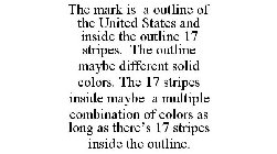 THE MARK IS A OUTLINE OF THE UNITED STATES AND INSIDE THE OUTLINE 17 STRIPES. THE OUTLINE MAYBE DIFFERENT SOLID COLORS. THE 17 STRIPES INSIDE MAYBE A MULTIPLE COMBINATION OF COLORS AS LONG AS THERE'S 