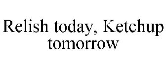 RELISH TODAY, KETCHUP TOMORROW