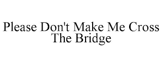 PLEASE DON'T MAKE ME CROSS THE BRIDGE