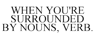 WHEN YOU'RE SURROUNDED BY NOUNS, VERB.