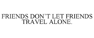 FRIENDS DON'T LET FRIENDS TRAVEL ALONE.