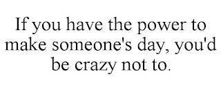 IF YOU HAVE THE POWER TO MAKE SOMEONE'S DAY, YOU'D BE CRAZY NOT TO.