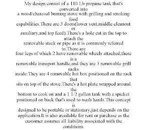 MY DESIGN CONSIST OF A 110 LB PROPANE TANK THAT'S CONVERTED INTO A WOOD/CHARCOAL BURNING STOVE WITH GRILLING AND SMOKING FOOD CAPABILITIES.THERE ARE 3 DOORS(LOWER VENT,MIDDLE CLEANOUT OR AUXILIARY,AND