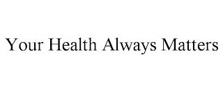 YOUR HEALTH ALWAYS MATTERS