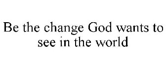 BE THE CHANGE GOD WANTS TO SEE IN THE WORLD