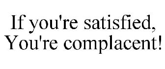 IF YOU'RE SATISFIED, YOU'RE COMPLACENT!