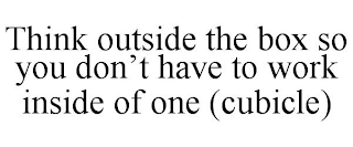 THINK OUTSIDE THE BOX SO YOU DON'T HAVE TO WORK INSIDE OF ONE (CUBICLE)