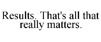 RESULTS. THAT'S ALL THAT REALLY MATTERS.
