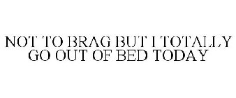 NOT TO BRAG BUT I TOTALLY GO OUT OF BED TODAY