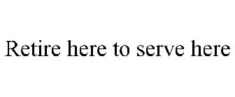 RETIRE HERE TO SERVE HERE