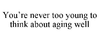 YOU'RE NEVER TOO YOUNG TO THINK ABOUT AGING WELL