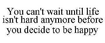 YOU CAN'T WAIT UNTIL LIFE ISN'T HARD ANYMORE BEFORE YOU DECIDE TO BE HAPPY