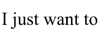 I JUST WANT TO