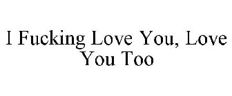 I FUCKING LOVE YOU, LOVE YOU TOO