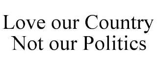 LOVE OUR COUNTRY NOT OUR POLITICS