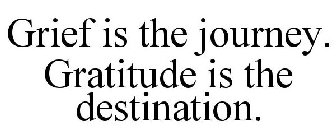 GRIEF IS THE JOURNEY. GRATITUDE IS THE DESTINATION.
