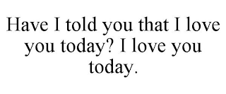 HAVE I TOLD YOU THAT I LOVE YOU TODAY? I LOVE YOU TODAY.