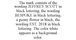 THE MARK CONSISTS OF THE WORDING JEFFREY SCOTT IN BLACK LETTERING, THE WORDING BESPOKE IN BLACK LETTERING, A PEONY FLOWER IN BLACK, THE WORDING EST. 2018 IN BLACK LETTERING. THE COLOR WHITE APPEARS AS