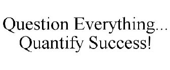 QUESTION EVERYTHING... QUANTIFY SUCCESS!