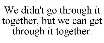 WE DIDN'T GO THROUGH IT TOGETHER, BUT WE CAN GET THROUGH IT TOGETHER!