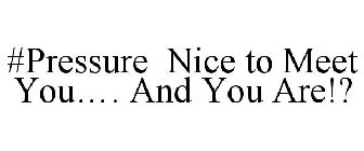 #PRESSURE NICE TO MEET YOU.... AND YOU ARE!?