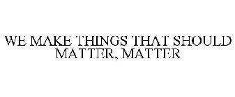 WE MAKE THINGS THAT SHOULD MATTER, MATTER