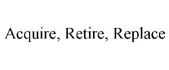 ACQUIRE, RETIRE, REPLACE