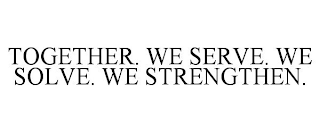 TOGETHER. WE SERVE. WE SOLVE. WE STRENGTHEN.