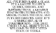 ALL CULTURES RAISE A GLASS. IT'S A SALUTE TO LIFE'S QUIRKS, ERRORS, AND IMPERFECTIONS. A MOMENT THAT BOTH CELEBRATES AND MENDS; CLOSES THE DEAL AND PUTS DIFFERENCES ASIDE. IT'S A SIMPLE RITUAL OF TOGE