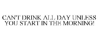 CAN'T DRINK ALL DAY UNLESS YOU START IN THE MORNING!