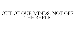 OUT OF OUR MINDS. NOT OFF THE SHELF