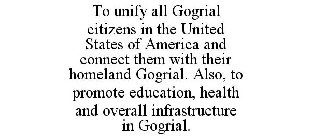 TO UNIFY ALL GOGRIAL CITIZENS IN THE UNITED STATES OF AMERICA AND CONNECT THEM WITH THEIR HOMELAND GOGRIAL. ALSO, TO PROMOTE EDUCATION, HEALTH AND OVERALL INFRASTRUCTURE IN GOGRIAL.
