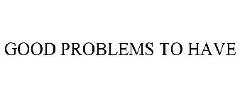 GOOD PROBLEMS TO HAVE