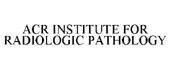ACR INSTITUTE FOR RADIOLOGIC PATHOLOGY