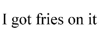 I GOT FRIES ON IT