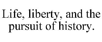 LIFE, LIBERTY, AND THE PURSUIT OF HISTORY.