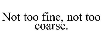 NOT TOO FINE, NOT TOO COARSE.