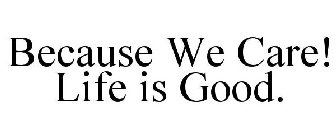 BECAUSE WE CARE! LIFE IS GOOD.